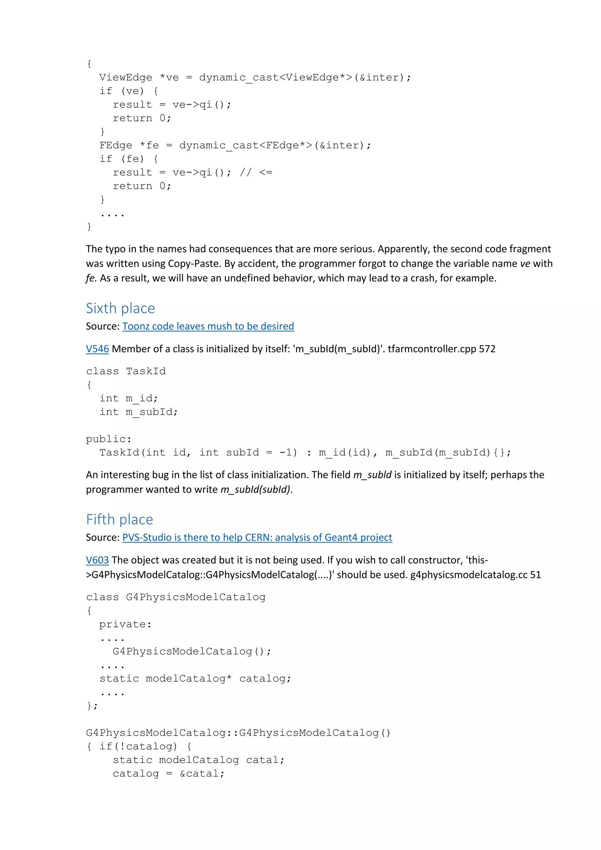 { ViewEdge *ve = dynamic_cast<ViewEdge*>(&inter); if (ve) { result = ve->qi(); return 0; } FEdge *fe = dynamic_cast<FEdge*>(&inter); if (fe) { result = ve->qi(); // <= return 0; } .... } The typo in the names had consequences that are more serious. Apparently, the second code fragment was written using Copy-Paste. By accident, the programmer forgot to change the variable name ve with fe. As a result, we will have an undefined behavior, which may lead to a crash, for example. Sixth place Source: Toonz code leaves mush to be desired V546 Member of a class is initialized by itself: 'm_subId(m_subId)'. tfarmcontroller.cpp 572 class TaskId { int m_id; int m_subId; public: TaskId(int id, int subId = -1) : m_id(id), m_subId(m_subId){}; An interesting bug in the list of class initialization. The field m_subld is initialized by itself; perhaps the programmer wanted to write m_subId(subId). Fifth place Source: PVS-Studio is there to help CERN: analysis of Geant4 project V603 The object was created but it is not being used. If you wish to call constructor, 'this- >G4PhysicsModelCatalog::G4PhysicsModelCatalog(....)' should be used. g4physicsmodelcatalog.cc 51 class G4PhysicsModelCatalog { private: .... G4PhysicsModelCatalog(); .... static modelCatalog* catalog; .... }; G4PhysicsModelCatalog::G4PhysicsModelCatalog() { if(!catalog) { static modelCatalog catal; catalog = &catal; 