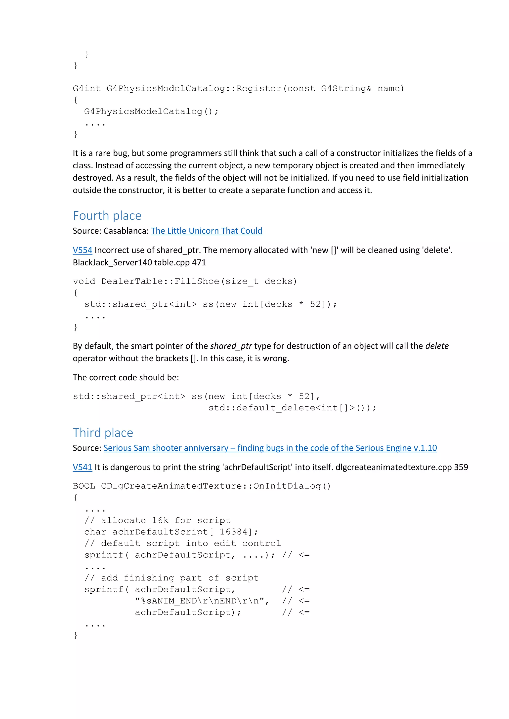 } } G4int G4PhysicsModelCatalog::Register(const G4String& name) { G4PhysicsModelCatalog(); .... } It is a rare bug, but some programmers still think that such a call of a constructor initializes the fields of a class. Instead of accessing the current object, a new temporary object is created and then immediately destroyed. As a result, the fields of the object will not be initialized. If you need to use field initialization outside the constructor, it is better to create a separate function and access it. Fourth place Source: Casablanca: The Little Unicorn That Could V554 Incorrect use of shared_ptr. The memory allocated with 'new []' will be cleaned using 'delete'. BlackJack_Server140 table.cpp 471 void DealerTable::FillShoe(size_t decks) { std::shared_ptr<int> ss(new int[decks * 52]); .... } By default, the smart pointer of the shared_ptr type for destruction of an object will call the delete operator without the brackets []. In this case, it is wrong. The correct code should be: std::shared_ptr<int> ss(new int[decks * 52], std::default_delete<int[]>()); Third place Source: Serious Sam shooter anniversary – finding bugs in the code of the Serious Engine v.1.10 V541 It is dangerous to print the string 'achrDefaultScript' into itself. dlgcreateanimatedtexture.cpp 359 BOOL CDlgCreateAnimatedTexture::OnInitDialog() { .... // allocate 16k for script char achrDefaultScript[ 16384]; // default script into edit control sprintf( achrDefaultScript, ....); // <= .... // add finishing part of script sprintf( achrDefaultScript, // <= "%sANIM_ENDrnENDrn", // <= achrDefaultScript); // <= .... } 