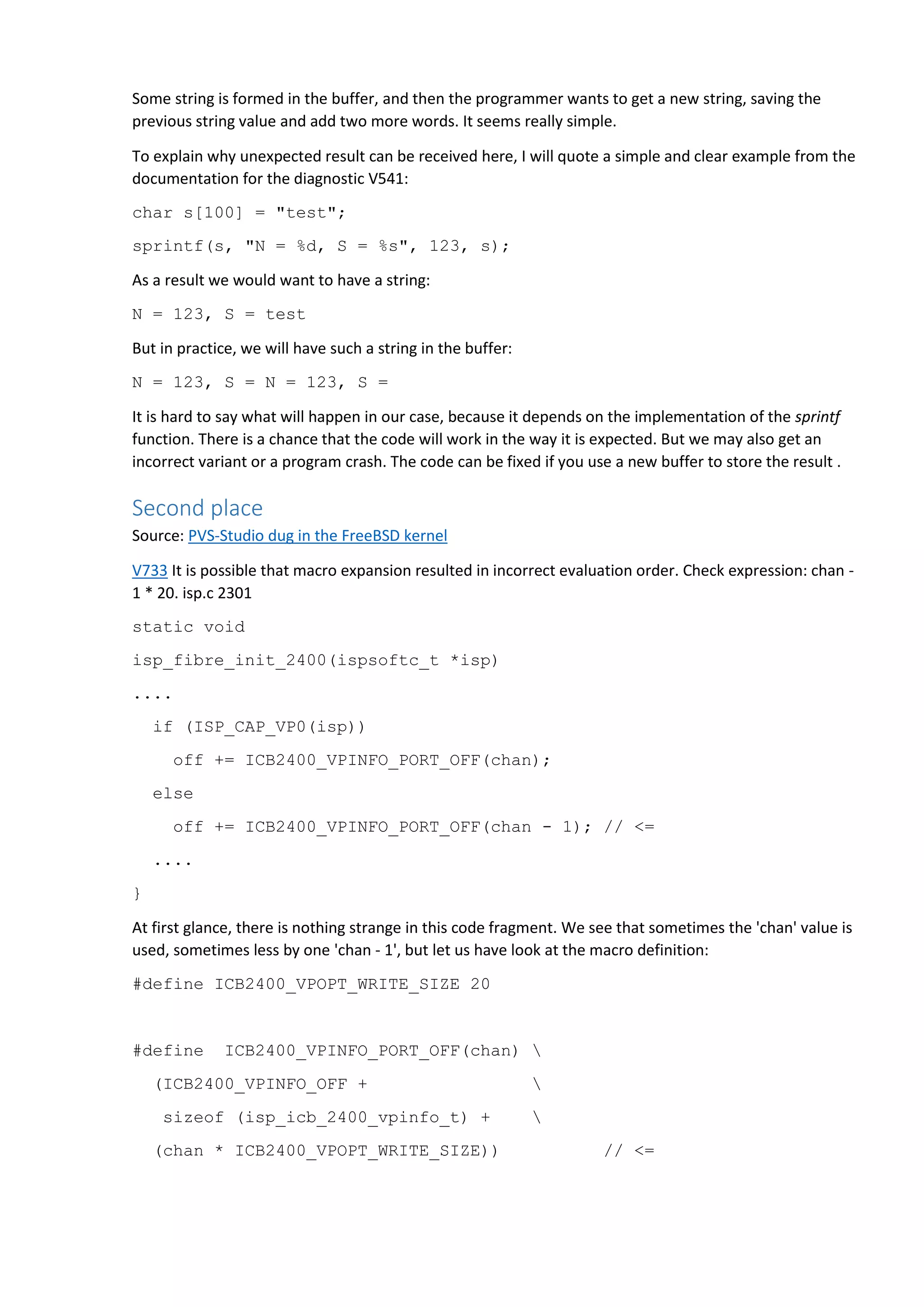 Some string is formed in the buffer, and then the programmer wants to get a new string, saving the previous string value and add two more words. It seems really simple. To explain why unexpected result can be received here, I will quote a simple and clear example from the documentation for the diagnostic V541: char s[100] = "test"; sprintf(s, "N = %d, S = %s", 123, s); As a result we would want to have a string: N = 123, S = test But in practice, we will have such a string in the buffer: N = 123, S = N = 123, S = It is hard to say what will happen in our case, because it depends on the implementation of the sprintf function. There is a chance that the code will work in the way it is expected. But we may also get an incorrect variant or a program crash. The code can be fixed if you use a new buffer to store the result . Second place Source: PVS-Studio dug in the FreeBSD kernel V733 It is possible that macro expansion resulted in incorrect evaluation order. Check expression: chan - 1 * 20. isp.c 2301 static void isp_fibre_init_2400(ispsoftc_t *isp) .... if (ISP_CAP_VP0(isp)) off += ICB2400_VPINFO_PORT_OFF(chan); else off += ICB2400_VPINFO_PORT_OFF(chan - 1); // <= .... } At first glance, there is nothing strange in this code fragment. We see that sometimes the 'chan' value is used, sometimes less by one 'chan - 1', but let us have look at the macro definition: #define ICB2400_VPOPT_WRITE_SIZE 20 #define ICB2400_VPINFO_PORT_OFF(chan) (ICB2400_VPINFO_OFF + sizeof (isp_icb_2400_vpinfo_t) + (chan * ICB2400_VPOPT_WRITE_SIZE)) // <= 