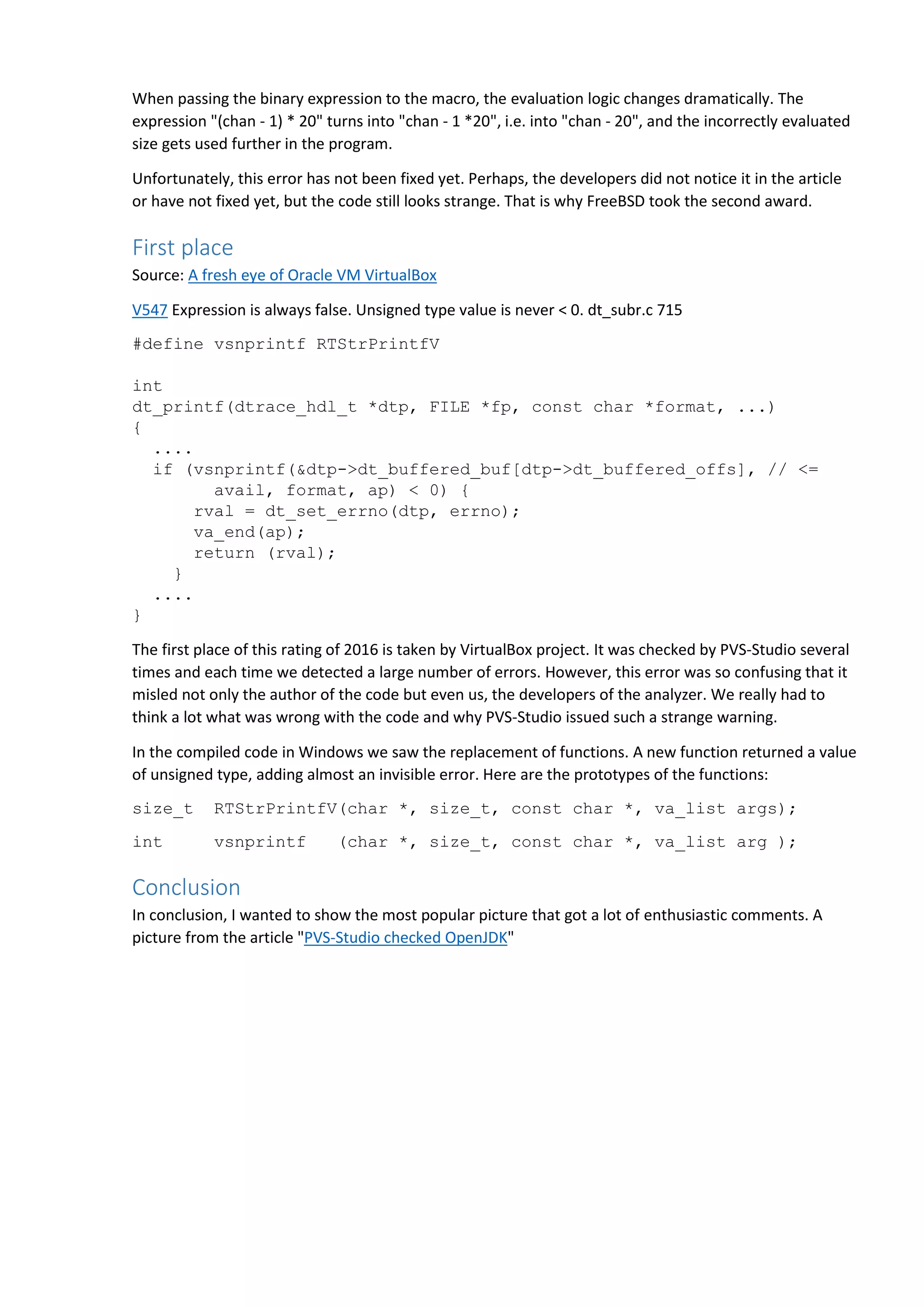 When passing the binary expression to the macro, the evaluation logic changes dramatically. The expression "(chan - 1) * 20" turns into "chan - 1 *20", i.e. into "chan - 20", and the incorrectly evaluated size gets used further in the program. Unfortunately, this error has not been fixed yet. Perhaps, the developers did not notice it in the article or have not fixed yet, but the code still looks strange. That is why FreeBSD took the second award. First place Source: A fresh eye of Oracle VM VirtualBox V547 Expression is always false. Unsigned type value is never < 0. dt_subr.c 715 #define vsnprintf RTStrPrintfV int dt_printf(dtrace_hdl_t *dtp, FILE *fp, const char *format, ...) { .... if (vsnprintf(&dtp->dt_buffered_buf[dtp->dt_buffered_offs], // <= avail, format, ap) < 0) { rval = dt_set_errno(dtp, errno); va_end(ap); return (rval); } .... } The first place of this rating of 2016 is taken by VirtualBox project. It was checked by PVS-Studio several times and each time we detected a large number of errors. However, this error was so confusing that it misled not only the author of the code but even us, the developers of the analyzer. We really had to think a lot what was wrong with the code and why PVS-Studio issued such a strange warning. In the compiled code in Windows we saw the replacement of functions. A new function returned a value of unsigned type, adding almost an invisible error. Here are the prototypes of the functions: size_t RTStrPrintfV(char *, size_t, const char *, va_list args); int vsnprintf (char *, size_t, const char *, va_list arg ); Conclusion In conclusion, I wanted to show the most popular picture that got a lot of enthusiastic comments. A picture from the article "PVS-Studio checked OpenJDK" 