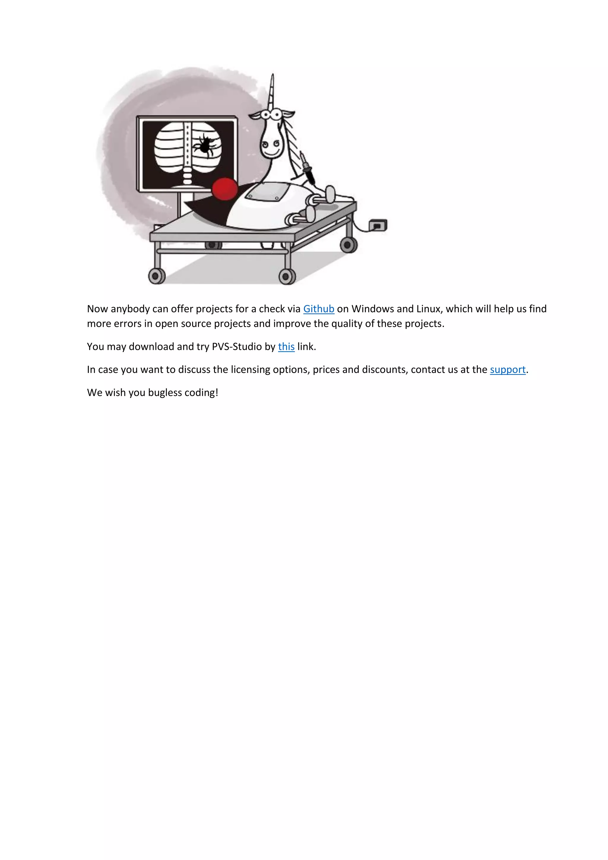 Now anybody can offer projects for a check via Github on Windows and Linux, which will help us find more errors in open source projects and improve the quality of these projects. You may download and try PVS-Studio by this link. In case you want to discuss the licensing options, prices and discounts, contact us at the support. We wish you bugless coding! 