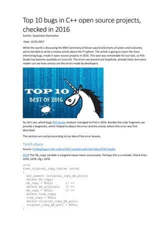 Top 10 bugs in C++ open source projects,
checked in 2016
Author: Svyatoslav Razmyslov
Date: 10.03.2017
While the world is discussing the 89th Ceremony of Oscar award and charts of actors and costumes,
we've decided to write a review article about the IT-sphere. The article is going to cover the most
interesting bugs, made in open source projects in 2016. This year was remarkable for our tool, as PVS-
Studio has become available on Linux OS. The errors we present are hopefully, already fixed, but every
reader can see how serious are the errors made by developers.
So, let's see, which bugs PVS-Studio analyzer managed to find in 2016. Besides the code fragment, we
provide a diagnostic, which helped to detect the error and the article, where this error was first
described.
The sections are sorted according to my idea of the error beauty.
Tenth place
Source: Finding bugs in the code of GCC compiler with the help of PVS-Studio
V519 The 'bb_copy' variable is assigned values twice successively. Perhaps this is a mistake. Check lines:
1076, 1078. cfg.c 1078
void
free_original_copy_tables (void)
{
gcc_assert (original_copy_bb_pool);
delete bb_copy;
bb_copy = NULL; // <=
delete bb_original; // <=
bb_copy = NULL; // <=
delete loop_copy;
loop_copy = NULL;
delete original_copy_bb_pool;
original_copy_bb_pool = NULL;
}
 