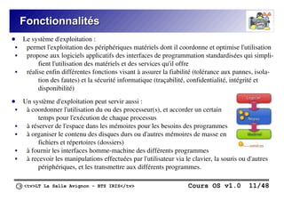 <tv>LT La Salle Avignon – BTS IRIS</tv> Cours OS v1.0 11/48
Fonctionnalités
Fonctionnalités
● Le système d'exploitation :
 permet l'exploitation des périphériques matériels dont il coordonne et optimise l'utilisation
 propose aux logiciels applicatifs des interfaces de programmation standardisées qui simpli-
fient l'utilisation des matériels et des services qu'il offre
 réalise enfin différentes fonctions visant à assurer la fiabilité (tolérance aux pannes, isola-
tion des fautes) et la sécurité informatique (traçabilité, confidentialité, intégrité et
disponibilité)
● Un système d'exploitation peut servir aussi :
 à coordonner l'utilisation du ou des processeur(s), et accorder un certain
temps pour l'exécution de chaque processus
 à réserver de l'espace dans les mémoires pour les besoins des programmes
 à organiser le contenu des disques durs ou d'autres mémoires de masse en
fichiers et répertoires (dossiers)
 à fournir les interfaces homme-machine des différents programmes
 à recevoir les manipulations effectuées par l'utilisateur via le clavier, la souris ou d'autres
périphériques, et les transmettre aux différents programmes.
 