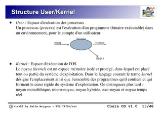 <tv>LT La Salle Avignon – BTS IRIS</tv> Cours OS v1.0 13/48
Structure User/Kernel
Structure User/Kernel
● User : Espace d'exécution des processus
Un processus (process) est l'exécution d'un programme (binaire exécutable) dans
un environnement, pour le compte d'un utilisateur.
● Kernel : Espace d'exécution de l'OS
Le noyau (kernel) est un espace mémoire isolé et protégé, dans lequel est placé
tout ou partie du système d'exploitation. Dans le langage courant le terme kernel
désigne l'emplacement ainsi que l'ensemble des programmes qu'il contient et qui
forment le cœur rigide du système d'exploitation. On distinguera plus tard :
noyau monolithique, micro-noyau, noyau hybride, exo-noyau et noyau temps
réel.
 