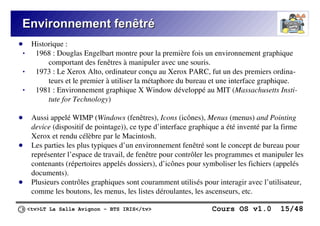 <tv>LT La Salle Avignon – BTS IRIS</tv> Cours OS v1.0 15/48
Environnement fenêtré
Environnement fenêtré
● Historique :
 1968 : Douglas Engelbart montre pour la première fois un environnement graphique
comportant des fenêtres à manipuler avec une souris.
 1973 : Le Xerox Alto, ordinateur conçu au Xerox PARC, fut un des premiers ordina-
teurs et le premier à utiliser la métaphore du bureau et une interface graphique.
 1981 : Environnement graphique X Window développé au MIT (Massachusetts Insti-
tute for Technology)
● Aussi appelé WIMP (Windows (fenêtres), Icons (icônes), Menus (menus) and Pointing
device (dispositif de pointage)), ce type d’interface graphique a été inventé par la firme
Xerox et rendu célèbre par le Macintosh.
● Les parties les plus typiques d’un environnement fenêtré sont le concept de bureau pour
représenter l’espace de travail, de fenêtre pour contrôler les programmes et manipuler les
contenants (répertoires appelés dossiers), d’icônes pour symboliser les fichiers (appelés
documents).
● Plusieurs contrôles graphiques sont couramment utilisés pour interagir avec l’utilisateur,
comme les boutons, les menus, les listes déroulantes, les ascenseurs, etc.
 