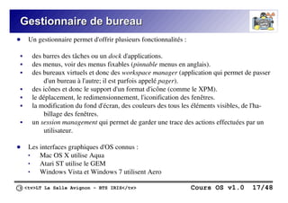 <tv>LT La Salle Avignon – BTS IRIS</tv> Cours OS v1.0 17/48
Gestionnaire de bureau
Gestionnaire de bureau
● Un gestionnaire permet d'offrir plusieurs fonctionnalités :
 des barres des tâches ou un dock d'applications.
 des menus, voir des menus fixables (pinnable menus en anglais).
 des bureaux virtuels et donc des workspace manager (application qui permet de passer
d'un bureau à l'autre; il est parfois appelé pager).
 des icônes et donc le support d'un format d'icône (comme le XPM).
 le déplacement, le redimensionnement, l'iconification des fenêtres.
 la modification du fond d'écran, des couleurs des tous les éléments visibles, de l'ha-
billage des fenêtres.
 un session management qui permet de garder une trace des actions effectuées par un
utilisateur.
● Les interfaces graphiques d'OS connus :
 Mac OS X utilise Aqua
 Atari ST utilise le GEM
 Windows Vista et Windows 7 utilisent Aero
 