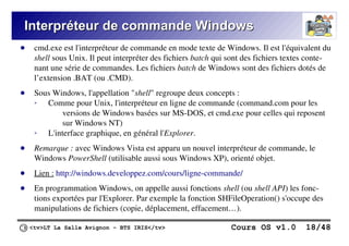 <tv>LT La Salle Avignon – BTS IRIS</tv> Cours OS v1.0 18/48
Interpréteur de commande Windows
Interpréteur de commande Windows
● cmd.exe est l'interpréteur de commande en mode texte de Windows. Il est l'équivalent du
shell sous Unix. Il peut interpréter des fichiers batch qui sont des fichiers textes conte-
nant une série de commandes. Les fichiers batch de Windows sont des fichiers dotés de
l’extension .BAT (ou .CMD).
● Sous Windows, l'appellation "shell" regroupe deux concepts :
➢ Comme pour Unix, l'interpréteur en ligne de commande (command.com pour les
versions de Windows basées sur MS-DOS, et cmd.exe pour celles qui reposent
sur Windows NT)
➢ L'interface graphique, en général l'Explorer.
● Remarque : avec Windows Vista est apparu un nouvel interpréteur de commande, le
Windows PowerShell (utilisable aussi sous Windows XP), orienté objet.
● Lien : http://windows.developpez.com/cours/ligne-commande/
● En programmation Windows, on appelle aussi fonctions shell (ou shell API) les fonc-
tions exportées par l'Explorer. Par exemple la fonction SHFileOperation() s'occupe des
manipulations de fichiers (copie, déplacement, effacement…).
 