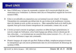 <tv>LT La Salle Avignon – BTS IRIS</tv> Cours OS v1.0 20/48
Shell UNIX
Shell UNIX
● Sous UNIX/Linux, la ligne de commande a toujours été le moyen privilégié de com-
munication avec l'ordinateur. Le Bourne shell (sh) est l'interpréteur originel de l'environ-
nement UNIX.
● Celui-ci est utilisable en conjonction avec un terminal (souvent virtuel). A l'origine,
l'interpréteur de commandes par défaut était sh, qui évolua en de nombreuses versions,
dont csh, étendu en tcsh, ou ksh, ou encore rc... Mais aujourd'hui bash est le shell le plus
répandu, bien qu'il existe d'autres interpréteurs de commandes, comme zsh, ou ash.
● L'invite (prompt) consiste en quelques caractères en début de ligne (généralement, le
nom de compte de l'utilisateur, et/ou l'unité logique par défaut, et/ou le chemin par dé-
faut, et/ou date, ...) se terminant par un caractère bien connu (souvent « $ », « # » ou « >
»), invitant l'utilisateur à taper une commande.
● D'autres langages de scripts tels que Perl, Python ou Ruby, remplacent progressivement
les interpréteurs qui sont encore prédominants dans les environnements de démarrage de
systèmes UNIX.
 