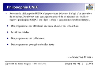 <tv>LT La Salle Avignon – BTS IRIS</tv> Cours OS v1.0 21/48
Philosophie UNIX
Philosophie UNIX
● Résumer la philosophie d'UNIX n'est pas chose évidente. Il s'agit d'un ensemble
de principes. Nombreux sont ceux qui ont essayé de les résumer ou les lister
(taper « philisophie UNIX » ou « less is more » dans un moteur de recherche).
● Des programmes qui effectuent une seule chose et qui le font bien
● Le silence est d'or
● Des programmes qui collaborent
● Des programmes pour gérer des flux texte
« L'univers a 40 ans »
 