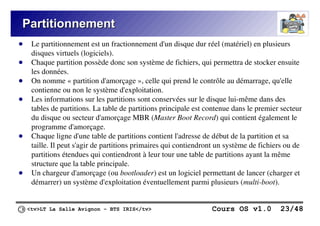 <tv>LT La Salle Avignon – BTS IRIS</tv> Cours OS v1.0 23/48
Partitionnement
Partitionnement
● Le partitionnement est un fractionnement d'un disque dur réel (matériel) en plusieurs
disques virtuels (logiciels).
● Chaque partition possède donc son système de fichiers, qui permettra de stocker ensuite
les données.
● On nomme « partition d'amorçage », celle qui prend le contrôle au démarrage, qu'elle
contienne ou non le système d'exploitation.
● Les informations sur les partitions sont conservées sur le disque lui-même dans des
tables de partitions. La table de partitions principale est contenue dans le premier secteur
du disque ou secteur d'amorçage MBR (Master Boot Record) qui contient également le
programme d'amorçage.
● Chaque ligne d'une table de partitions contient l'adresse de début de la partition et sa
taille. Il peut s'agir de partitions primaires qui contiendront un système de fichiers ou de
partitions étendues qui contiendront à leur tour une table de partitions ayant la même
structure que la table principale.
● Un chargeur d'amorçage (ou bootloader) est un logiciel permettant de lancer (charger et
démarrer) un système d'exploitation éventuellement parmi plusieurs (multi-boot).
 