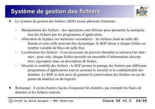 <tv>LT La Salle Avignon – BTS IRIS</tv> Cours OS v1.0 24/48
Système de gestion des fichiers
Système de gestion des fichiers
● Le système de gestion des fichiers (SGF) assure plusieurs fonctions :
➢ Manipulation des fichiers : des opérations sont définies pour permettre la manipula-
tion des fichiers par les programmes d’application.
➢ Allocation de la place sur mémoires secondaires : les fichiers étant de taille dif-
férente et cette taille pouvant être dynamique, le SGF alloue à chaque fichier un
nombre variable de blocs de taille fixe.
➢ Localisation des fichiers : il est nécessaire de pouvoir identifier et retrouver les don-
nées ; pour cela, chaque fichier possède un ensemble d’informations descrip-
tives regroupées dans un descripteur de fichier.
➢ Sécurité et contrôle des fichiers : le SGF permet le partage des fichiers par différents
programmes d’applications tout en assurant la sécurité et la confidentialité des
données. Le SGF se doit aussi de garantir la conservation des fichiers en cas de
panne du matériel ou du logiciel.
● Remarque : il existe d'autres façons d'organiser les données, par exemple les bases de
données et les fichiers indexés.
 