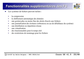<tv>LT La Salle Avignon – BTS IRIS</tv> Cours OS v1.0 25/48
Fonctionnalités supplémentaires des FS
Fonctionnalités supplémentaires des FS
● Les systèmes de fichiers peuvent inclure :
 la compression
 le chiffrement automatique des données
 une gestion plus ou moins fine des droits d'accès aux fichiers
 une journalisation des écritures (robustesse en cas de défaillance du système)
 une distribution ou répartition réseau
 une virtualisation
 des fonctionnalités pour le temps réel
 des restrictions de nommage pour les fichiers
 