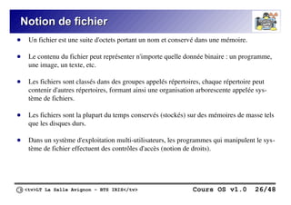 <tv>LT La Salle Avignon – BTS IRIS</tv> Cours OS v1.0 26/48
Notion de fichier
Notion de fichier
● Un fichier est une suite d'octets portant un nom et conservé dans une mémoire.
● Le contenu du fichier peut représenter n'importe quelle donnée binaire : un programme,
une image, un texte, etc.
● Les fichiers sont classés dans des groupes appelés répertoires, chaque répertoire peut
contenir d'autres répertoires, formant ainsi une organisation arborescente appelée sys-
tème de fichiers.
● Les fichiers sont la plupart du temps conservés (stockés) sur des mémoires de masse tels
que les disques durs.
● Dans un système d'exploitation multi-utilisateurs, les programmes qui manipulent le sys-
tème de fichier effectuent des contrôles d'accès (notion de droits).
 