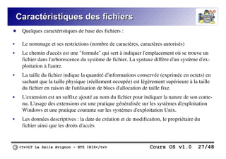 <tv>LT La Salle Avignon – BTS IRIS</tv> Cours OS v1.0 27/48
Caractéristiques des fichiers
Caractéristiques des fichiers
● Quelques caractéristiques de base des fichiers :
 Le nommage et ses restrictions (nombre de caractères, caractères autorisés)
 Le chemin d'accès est une "formule" qui sert à indiquer l'emplacement où se trouve un
fichier dans l'arborescence du système de fichier. La syntaxe diffère d'un système d'ex-
ploitation à l'autre.
 La taille du fichier indique la quantité d'informations conservée (exprimée en octets) en
sachant que la taille physique (réellement occupée) est légèrement supérieure à la taille
du fichier en raison de l'utilisation de blocs d'allocation de taille fixe.
 L'extension est un suffixe ajouté au nom du fichier pour indiquer la nature de son conte-
nu. L'usage des extensions est une pratique généralisée sur les systèmes d'exploitation
Windows et une pratique courante sur les systèmes d'exploitation Unix.
 Les données descriptives : la date de création et de modification, le propriétaire du
fichier ainsi que les droits d'accès
 