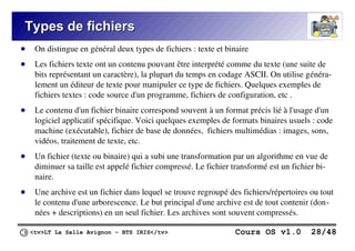 <tv>LT La Salle Avignon – BTS IRIS</tv> Cours OS v1.0 28/48
Types de fichiers
Types de fichiers
● On distingue en général deux types de fichiers : texte et binaire
● Les fichiers texte ont un contenu pouvant être interprété comme du texte (une suite de
bits représentant un caractère), la plupart du temps en codage ASCII. On utilise généra-
lement un éditeur de texte pour manipuler ce type de fichiers. Quelques exemples de
fichiers textes : code source d'un programme, fichiers de configuration, etc .
● Le contenu d'un fichier binaire correspond souvent à un format précis lié à l'usage d'un
logiciel applicatif spécifique. Voici quelques exemples de formats binaires usuels : code
machine (exécutable), fichier de base de données, fichiers multimédias : images, sons,
vidéos, traitement de texte, etc.
● Un fichier (texte ou binaire) qui a subi une transformation par un algorithme en vue de
diminuer sa taille est appelé fichier compressé. Le fichier transformé est un fichier bi-
naire.
● Une archive est un fichier dans lequel se trouve regroupé des fichiers/répertoires ou tout
le contenu d'une arborescence. Le but principal d'une archive est de tout contenir (don-
nées + descriptions) en un seul fichier. Les archives sont souvent compressés.
 