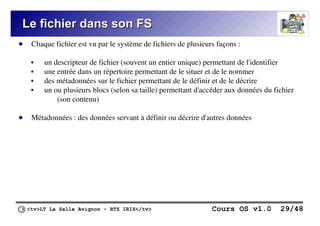 <tv>LT La Salle Avignon – BTS IRIS</tv> Cours OS v1.0 29/48
Le fichier dans son FS
Le fichier dans son FS
● Chaque fichier est vu par le système de fichiers de plusieurs façons :
 un descripteur de fichier (souvent un entier unique) permettant de l'identifier
 une entrée dans un répertoire permettant de le situer et de le nommer
 des métadonnées sur le fichier permettant de le définir et de le décrire
 un ou plusieurs blocs (selon sa taille) permettant d'accéder aux données du fichier
(son contenu)
● Métadonnées : des données servant à définir ou décrire d'autres données
 