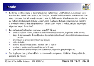 <tv>LT La Salle Avignon – BTS IRIS</tv> Cours OS v1.0 30/48
Inode
Inode
● Le terme inode désigne le descripteur d'un fichier sous UNIX/Linux. Les inodes (con-
traction de « index » et « node », en français : nœud d'index) sont des structures de don-
nées contenant des informations concernant les fichiers stockés dans certains systèmes
de fichiers (notamment de type Linux/Unix). À chaque fichier correspond un numéro
d'inode (i-number) dans le système de fichiers dans lequel il réside, unique au périphé-
rique sur lequel il est situé.
● Les métadonnées les plus courantes sous UNIX sont :
 droits d'accès en lecture, écriture et exécution selon l'utilisateur, le groupe, ou les autres ;
 dates de dernier accès, de modification des métadonnées (inode), de modification des données
(block) ;
 propriétaire et groupe propriétaire du fichier ;
 taille du fichier ;
 nombre d'autres inodes (liens) pointant vers le fichier ;
 nombre et numéros de blocs utilisés par le fichier;
 type de fichier : fichier simple, lien symbolique, répertoire, périphérique, etc.
● Sur la plupart des systèmes Unix, la commande stat permet d'afficher l'intégralité du
contenu de l'inode.
 