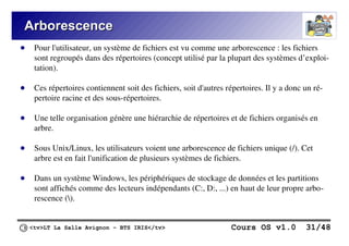 <tv>LT La Salle Avignon – BTS IRIS</tv> Cours OS v1.0 31/48
Arborescence
Arborescence
● Pour l'utilisateur, un système de fichiers est vu comme une arborescence : les fichiers
sont regroupés dans des répertoires (concept utilisé par la plupart des systèmes d’exploi-
tation).
● Ces répertoires contiennent soit des fichiers, soit d'autres répertoires. Il y a donc un ré-
pertoire racine et des sous-répertoires.
● Une telle organisation génère une hiérarchie de répertoires et de fichiers organisés en
arbre.
● Sous Unix/Linux, les utilisateurs voient une arborescence de fichiers unique (/). Cet
arbre est en fait l'unification de plusieurs systèmes de fichiers.
● Dans un système Windows, les périphériques de stockage de données et les partitions
sont affichés comme des lecteurs indépendants (C:, D:, ...) en haut de leur propre arbo-
rescence ().
 