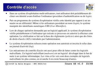 <tv>LT La Salle Avignon – BTS IRIS</tv> Cours OS v1.0 33/48
Contrôle d'accès
Contrôle d'accès
● Dans un système d'exploitation multi-utilisateurs, tout utilisateur doit préalablement dé-
cliner son identité avant d'utiliser l'ordinateur (procédure d'authentification ou de login).
● Puis un programme du système d'exploitation vérifie cette identité par rapport à un an-
nuaire ou un référentiel. Même si les utilisateurs possèdent un nom (login), le système
manipule des identifiants numériques UID (User IDentifier).
● Lors de chaque opération demandée par un logiciel applicatif, le système d'exploitation
vérifie préalablement si l'utilisateur qui exécute ce processus est autorisé à effectuer cette
opération. La vérification se fait sur la base des règlements (policies) ainsi que des listes
de droits d'accès (ACL) introduits par l'administrateur.
● Le système d'exploitation refusera toute opération non autorisée et inscrira le refus dans
un journal d'activité (log).
● Les mécanismes de contrôle d'accès ont aussi pour effet de lutter contre les logiciels
malveillants. Un logiciel malveillant (malware) est un logiciel développé dans le but de
nuire à un système informatique. Les virus et les vers sont deux exemples de logiciels
malveillants les plus connus, en revanche il en existe beaucoup d'autres.
 