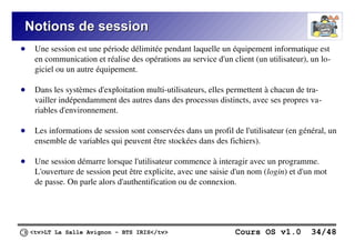 <tv>LT La Salle Avignon – BTS IRIS</tv> Cours OS v1.0 34/48
Notions de session
Notions de session
● Une session est une période délimitée pendant laquelle un équipement informatique est
en communication et réalise des opérations au service d'un client (un utilisateur), un lo-
giciel ou un autre équipement.
● Dans les systèmes d'exploitation multi-utilisateurs, elles permettent à chacun de tra-
vailler indépendamment des autres dans des processus distincts, avec ses propres va-
riables d'environnement.
● Les informations de session sont conservées dans un profil de l'utilisateur (en général, un
ensemble de variables qui peuvent être stockées dans des fichiers).
● Une session démarre lorsque l'utilisateur commence à interagir avec un programme.
L'ouverture de session peut être explicite, avec une saisie d'un nom (login) et d'un mot
de passe. On parle alors d'authentification ou de connexion.
 