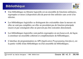 <tv>LT La Salle Avignon – BTS IRIS</tv> Cours OS v1.0 38/48
Bibliothèque
Bibliothèque
● Une bibliothèque ou librairie logicielle est un ensemble de fonctions utilitaires,
regroupées et mises à disposition afin de pouvoir être utilisées sans avoir à les
réécrire.
● Les bibliothèques logicielles se distinguent des exécutables dans la mesure où
elles ne sont pas complètes car elles ne possèdent pas de fonction principale
(main) et par conséquent elles ne peuvent pas être exécutées directement.
● Les bibliothèques logicielles sont parfois regroupées en un framework, de façon
à constituer un ensemble cohérent et complémentaire de bibliothèques.
● L'interface de programmation ou API (Application Programming Interface), est
la partie visible d'une bibliothèque ou d'un ensemble de bibliothèques.
 