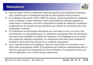 <tv>LT La Salle Avignon – BTS IRIS</tv> Cours OS v1.0 4/48
Naissance
Naissance
● Dans les années 1940, les ordinateurs étaient programmés par manipulation d'interrup-
teurs à bascule, puis en introduisant une pile de cartes perforées dans un lecteur.
● Les ordinateurs des années 1940 à 1960, très coûteux, étaient la propriété des entreprises
et des institutions. Chaque utilisateur avait le droit d'utiliser l'ordinateur pendant un
temps limité et l'utilisateur avait alors à disposition la totalité du matériel de l'ordinateur.
Il apportait avec lui une pile de cartes perforées qui contenait les instructions du ou des
programmes à exécuter.
● Les ordinateurs de cette époque effectuaient une seule tâche à la fois, au service d'un
seul utilisateur. Les programmes pour ces ordinateurs contenaient toutes les instructions
nécessaires pour manipuler le matériel de l'ordinateur. Si la logithèque pour cet ordina-
teur comportait cinquante programmes, les instructions nécessaires pour manipuler le
matériel se retrouvaient dans chacun de ces cinquante programmes.
● Avec l'agrandissement de la logithèque, l'idée est venue d'isoler les instructions routi-
nières dans un programme séparé. Un programme qui résiderait continuellement dans la
mémoire, quel que soit le programme en cours d'exécution. Ce programme était un sys-
tème d'exploitation, sous sa forme la plus rudimentaire.
 