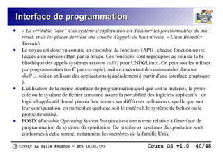 <tv>LT La Salle Avignon – BTS IRIS</tv> Cours OS v1.0 40/48
Interface de programmation
Interface de programmation
● « La véritable "idée" d'un système d'exploitation est d'utiliser les fonctionnalités du ma-
tériel, et de les placer derrière une couche d'appels de haut niveau. » Linus Benedict
Torvalds
● Le noyau est donc vu comme un ensemble de fonctions (API) : chaque fonction ouvre
l'accès à un service offert par le noyau. Ces fonctions sont regroupées au sein de la bi-
bliothèque des appels systèmes (system calls) pour UNIX/Linux. On peut soit les utiliser
par programmation (en C par exemple), soit en exécutant des commandes dans un
shell ... soit en utilisant des applications (généralement à partir d'une interface graphique
).
● L'utilisation de la même interface de programmation quel que soit le matériel, le proto-
cole ou le système de fichier concerné assure la portabilité des logiciels applicatifs : un
logiciel applicatif donné pourra fonctionner sur différents ordinateurs, quelle que soit
leur configuration, en particulier quel que soit le matériel, le système de fichier ou le
protocole utilisé.
● POSIX (Portable Operating System Interface) est une norme relative à l'interface de
programmation du système d'exploitation. De nombreux systèmes d'exploitation sont
conformes à cette norme, notamment les membres de la famille Unix.
 