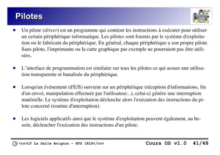 <tv>LT La Salle Avignon – BTS IRIS</tv> Cours OS v1.0 41/48
Pilotes
Pilotes
● Un pilote (driver) est un programme qui contient les instructions à exécuter pour utiliser
un certain périphérique informatique. Les pilotes sont fournis par le système d'exploita-
tion ou le fabricant du périphérique. En général, chaque périphérique a son propre pilote.
Sans pilote, l'imprimante ou la carte graphique par exemple ne pourraient pas être utili-
sées.
● L’interface de programmation est similaire sur tous les pilotes ce qui assure une utilisa-
tion transparente et banalisée du périphérique.
● Lorsqu'un événement (d'E/S) survient sur un périphérique (réception d'informations, fin
d'un envoi, manipulation effectuée par l'utilisateur...), celui-ci génère une interruption
matérielle. Le système d'exploitation déclenche alors l'exécution des instructions du pi-
lote concerné (routine d'interruption).
● Les logiciels applicatifs ainsi que le système d'exploitation peuvent également, au be-
soin, déclencher l'exécution des instructions d'un pilote.
 