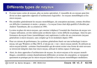 <tv>LT La Salle Avignon – BTS IRIS</tv> Cours OS v1.0 42/48
Différents types de noyaux
Différents types de noyaux
● Il existe toutes sortes de noyaux, plus ou moins spécialisés. L’ensemble de ces noyaux peut être
divisé en deux approches opposées d’architectures logicielles : les noyaux monolithiques et les
micro-noyaux.
● On considère généralement les noyaux monolithiques, de conception ancienne, comme obsolètes
car difficiles à maintenir et moins « propres ». Le noyau Linux était déjà qualifié d’obsolète par
Andrew Tanenbaum, dès sa création en 1991.
● La mise en place de micro-noyaux, qui consiste à déplacer l’essentiel des fonctions du noyau vers
l’espace utilisateur, est très intéressante en théorie mais s’avère difficile en pratique. Ainsi les per-
formances du noyau Linux (monolithique) sont supérieures à celles de ses concurrents (noyaux
généralistes à micro-noyaux), sans compter qu’il est modulaire depuis 1995.
● Pour ces raisons de performance, les systèmes généralistes basés sur une technologie à micro-
noyau, tels que Windows et Mac OS X, n’ont pas un « vrai » micro-noyau enrichi. Ils utilisent un
micro-noyau hybride : certaines fonctionnalités qui devraient exister sous forme de mini-serveurs
se retrouvent intégrées dans leur micro-noyau, utilisant le même espace d’adressage.
● Ainsi, les deux approches d’architectures de noyaux, les micro-noyaux et les noyaux monoli-
thiques, considérées comme diamétralement différentes en termes de conception, se rejoignent
quasiment en pratique par les micro-noyaux hybrides et les noyaux monolithiques modulaires.
 