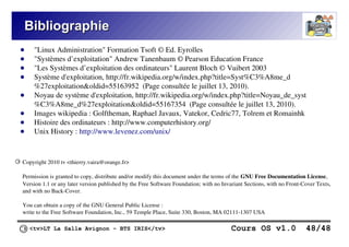 <tv>LT La Salle Avignon – BTS IRIS</tv> Cours OS v1.0 48/48
Bibliographie
Bibliographie
● "Linux Administration" Formation Tsoft © Ed. Eyrolles
● "Systèmes d’exploitation" Andrew Tanenbaum © Pearson Education France
● "Les Systèmes d’exploitation des ordinateurs" Laurent Bloch © Vuibert 2003
● Système d'exploitation, http://fr.wikipedia.org/w/index.php?title=Syst%C3%A8me_d
%27exploitation&oldid=55163952 (Page consultée le juillet 13, 2010).
● Noyau de système d'exploitation, http://fr.wikipedia.org/w/index.php?title=Noyau_de_syst
%C3%A8me_d%27exploitation&oldid=55167354 (Page consultée le juillet 13, 2010).
● Images wikipedia : Golftheman, Raphael Javaux, Vatekor, Cedric77, Tolrem et Romainhk
● Histoire des ordinateurs : http://www.computerhistory.org/
● Unix History : http://www.levenez.com/unix/
Copyright 2010 tv <thierry.vaira@orange.fr>
Permission is granted to copy, distribute and/or modify this document under the terms of the GNU Free Documentation License,
Version 1.1 or any later version published by the Free Software Foundation; with no Invariant Sections, with no Front-Cover Texts,
and with no Back-Cover.
You can obtain a copy of the GNU General Public License :
write to the Free Software Foundation, Inc., 59 Temple Place, Suite 330, Boston, MA 02111-1307 USA
©
 
