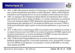 <tv>LT La Salle Avignon – BTS IRIS</tv> Cours OS v1.0 5/48
Historique (I)
Historique (I)
● 1965 : le MIT (Massachusetts Institute of Technology) se lance dans la création du pre-
mier système d'exploitation multi-tâches et multi-utilisateurs : Multics (MULTiplexed
Information and Computing Service ou service multiplexé d'information et de calcul).
● 1969 : les ingénieurs Ken Thompson et Dennis Ritchie des laboratoires Bell se lance
dans l'écriture d'une version allégée de Multics. Le système, fonctionnel, est surnommé
Unics, puis finalement baptisé UNIX. Rapidement reprogrammé dans un langage de
programmation plus approprié (le C, développé par Ritchie pour l'occasion), UNIX se
révèle particulièrement simple à porter sur de nouvelles plateformes, ce qui assure son
succès.
● 1972 : le Micral de la société française R2E est le premier micro-ordinateur du monde. il
est équipé d'un processeur Intel 8008 et du système d'exploitation SYSMIC (appelé alors
moniteur d'exploitation). Le système d'exploitation SYSMIC sera plus tard renommé
PROLOGUE lors du rachat de la société par Bull en 1978.
● 1980 : CP/M (Control Program/Monitor) est un système d'exploitation créé par Gary
Kildall de Digital Research Inc. Il sera utilisé notamment sur les Amstrad CPC, Commo-
dore 128, TRS-80, le ZX Spectrum. Les premières versions de MS-DOS se sont large-
ment inspirées de CP/M.
 