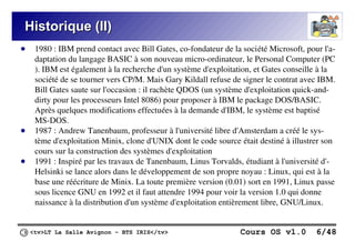 <tv>LT La Salle Avignon – BTS IRIS</tv> Cours OS v1.0 6/48
Historique (II)
Historique (II)
● 1980 : IBM prend contact avec Bill Gates, co-fondateur de la société Microsoft, pour l'a-
daptation du langage BASIC à son nouveau micro-ordinateur, le Personal Computer (PC
). IBM est également à la recherche d'un système d'exploitation, et Gates conseille à la
société de se tourner vers CP/M. Mais Gary Kildall refuse de signer le contrat avec IBM.
Bill Gates saute sur l'occasion : il rachète QDOS (un système d'exploitation quick-and-
dirty pour les processeurs Intel 8086) pour proposer à IBM le package DOS/BASIC.
Après quelques modifications effectuées à la demande d'IBM, le système est baptisé
MS-DOS.
● 1987 : Andrew Tanenbaum, professeur à l'université libre d'Amsterdam a créé le sys-
tème d'exploitation Minix, clone d'UNIX dont le code source était destiné à illustrer son
cours sur la construction des systèmes d'exploitation
● 1991 : Inspiré par les travaux de Tanenbaum, Linus Torvalds, étudiant à l'université d'-
Helsinki se lance alors dans le développement de son propre noyau : Linux, qui est à la
base une réécriture de Minix. La toute première version (0.01) sort en 1991, Linux passe
sous licence GNU en 1992 et il faut attendre 1994 pour voir la version 1.0 qui donne
naissance à la distribution d'un système d'exploitation entièrement libre, GNU/Linux.
 
