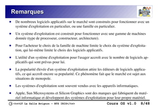 <tv>LT La Salle Avignon – BTS IRIS</tv> Cours OS v1.0 8/48
Remarques
Remarques
● De nombreux logiciels applicatifs sur le marché sont construits pour fonctionner avec un
système d'exploitation en particulier, ou une famille en particulier.
● Un système d'exploitation est construit pour fonctionner avec une gamme de machines
donnée (type de processeur, constructeur, architecture).
● Pour l'acheteur le choix de la famille de machine limite le choix du système d'exploita-
tion, qui lui-même limite le choix des logiciels applicatifs.
● L'utilité d'un système d'exploitation pour l'usager accroît avec le nombre de logiciels ap-
plicatifs qui sont prévus pour lui.
● La popularité élevée d'un système d'exploitation attire les éditeurs de logiciels applica-
tifs, ce qui accroît encore sa popularité. Ce phénomène fait que le marché est sujet aux
situations de monopole.
● Les systèmes d'exploitation sont souvent vendus avec les appareils informatiques.
● Apple, Sun Microsystems et Silicon Graphics sont des marques qui fabriquent du maté-
riel informatique et développent des systèmes d'exploitation pour leur propre matériel.
 