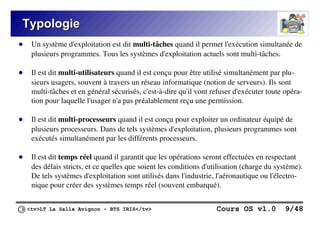 <tv>LT La Salle Avignon – BTS IRIS</tv> Cours OS v1.0 9/48
Typologie
Typologie
● Un système d'exploitation est dit multi-tâches quand il permet l'exécution simultanée de
plusieurs programmes. Tous les systèmes d'exploitation actuels sont multi-tâches.
● Il est dit multi-utilisateurs quand il est conçu pour être utilisé simultanément par plu-
sieurs usagers, souvent à travers un réseau informatique (notion de serveurs). Ils sont
multi-tâches et en général sécurisés, c'est-à-dire qu'il vont refuser d'exécuter toute opéra-
tion pour laquelle l'usager n'a pas préalablement reçu une permission.
● Il est dit multi-processeurs quand il est conçu pour exploiter un ordinateur équipé de
plusieurs processeurs. Dans de tels systèmes d'exploitation, plusieurs programmes sont
exécutés simultanément par les différents processeurs.
● Il est dit temps réel quand il garantit que les opérations seront effectuées en respectant
des délais stricts, et ce quelles que soient les conditions d'utilisation (charge du système).
De tels systèmes d'exploitation sont utilisés dans l'industrie, l'aéronautique ou l'électro-
nique pour créer des systèmes temps réel (souvent embarqué).
 