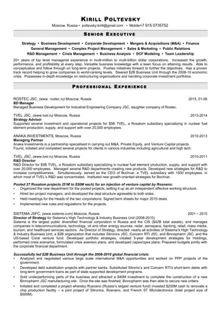 KIRILL POLTEVSKY
Moscow, Russia • poltevsky.kirill@gmail.com • Mobile+7 915 0735752
-
S E N I O R E X E C U T I V E
Strategy • Business Development • Corporate Development • Mergers & Acquisitions (M&A) • Finance
General Management • Complex Project Management • Sales & Marketing • Public Relations
R&D Management • Crisis Management • Business Analysis • DCF Modeling • Team Leadership
20+ years of top level managerial experience in multi-million to multi-billion dollar corporations. Increased the growth,
performance, and profitability at every step. Versatile business knowledge with a keen focus on attaining results. Able to
conceptualize and follow through on long-term projects. Pushes initiatives forward to further the objectives. Has a proven
track record helping to grow companies to world-ranking levels. Steered $2B Business Unit through the 2008-10 economic
crisis. Possesses in-depth knowledge on restructuring organizations and handling corporate investment portfolios.
P R O F E S S I O N A L E X P E R I E N C E
ROSTEC JSC, (www. rostec.ru) Moscow, Russia 2015, 01-06
BD Manager
Managed Business Development for Industrial Engineering Company JSC, daughter company of Rostec.
TVEL JSC, (www.tvel.ru) Moscow, Russia 2013-2014
Strategy Advisor
Supported several investment and operational projects for $5B TVEL, a Rosatom subsidiary specializing in nuclear fuel
element production, supply, and support with over 20,000 employees.
ANAKA INVESTMENTS, Moscow, Russia 2010-2013
Managing Partner
Anaka Investments is a partnership specialised in carrying out M&A, Private Equity, and Venture Capital projects.
Found, initiated and completed several projects for clients in various industries including agricultural and high tech.
TVEL JSC, (www.tvel.ru) Moscow, Russia 2010-2011
R&D Director
R&D Director for $5B TVEL, a Rosatom subsidiary specializing in nuclear fuel element production, supply, and support with
over 20,000 employees. Managed several R&D departments creating new products. Developed new strategies for R&D to
increase competitiveness. Simultaneously, served as the CEO of Bochvar, a TVEL subsidiary with 1500 employees, in
which most of TVEL’s R&D was concentrated. Instituted new growth-oriented strategies for Bochvar.
Pooled 27 Rosatom projects ($1M to $50M each) for an injection of venture capital by Rosnano:
• Organized the new department for the pooled projects, setting it up as an independent effective working structure.
• Hired ten project managers, and developed the deal structure agreeable to both sides.
• Held meetings for the Heads of the two corporations. Signed term sheets for major 2010 deals.
• Implemented new rules and regulations for the projects.
SISTEMA JSFC, (www.sistema.com) Moscow, Russia 2001 – 2010
Director of Strategy for Sistema’s High Technology & Industry Business Unit (2008-2010)
Sistema is the largest public diversified financial corporation in Russia and the CIS ($42B total assets), and manages
companies in telecommunications, technology, oil and other energy sources, radar, aerospace, banking, retail, mass media,
tourism, and healthcare services sectors. As Director of Strategy, directed nearly all activities of Sistema’s High Technology
& Industry Business Unit, a $2B organization that includes Sitronics JSC, Concern RTI JSC, and Binnopharm JSC, and the
US-based Coral venture fund. Developed portfolio strategies, created 5-year development strategies for Holdings,
performed crisis scenarios, formulated crisis aversion plans, and developed capex/opex plans. Prepared budgets jointly with
the corporate financial department.
Successfully led $2B Business Unit through the 2008-2010 global financial crisis:
• Analyzed and negotiated various large scale international M&A opportunities and worked on PPP projects of the
government.
• Developed debt substitution projects with partner banks. Substituted Sitronic’s and Concern RTI’s short-term debts with
long-term government loans as part of state supported development programs.
• Sold underperforming parts of the business and attracted a $40M investment to complete the construction of a new
Binnopharm JSC manufacturing site. Once the site was finished, Binnopharm was then able to secure new orders.
• Initiated and completed a project whereby Rusnano (Russia’s largest venture fund) invested $200M cash to renovate a
chip production facility – a joint project of Sitronics, Rosnano, and French ST Microlectronics (total project size of
$500M).
 