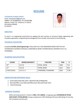 RESUME
CHANDAN KUMAR SINGH
Email: chandanita73@gmail.com
MOBILE: +91-9618894520, +91-7033361886
Address:-Puwal, P.O.- Dhachna, P.S.-Barsoi
Dist-Katihar (BIHAR)
Pin-854317
OBJECTIVE:
To work in an engineering environment by applying the best practices of structural design engineering with
innovative approaches in engineering and management from concept, construction to commissioning.
TECHNICAL EDUCATION:
Completed B.TECH. (Civil Engineering) in May 2016 from TUDI NARASIMHA REDDY INSTITUTE OF
TECHNOLOGY & SCIENCES affiliated to JAWAHARLAL NEHRU TECHNOLOGICAL UNIVERSITY (J.N.T.U),
HYDERABAD.
ACADEMIC QUALIFICATION:
COURSE BOARD/UNIVERSITY LOCATION YEAR %
10th
B.S.E.B PATNA , BIHAR 2009 73.6
12th
B.S.E.B PATNA, BIHAR 2011 68.6
B.TECH (CIVIL) J.N.T.U. H HYDERABAD, TELANGANA 2016 71.00
COMPUTER AND SOFTWARE SKILLS:
 AUTO CADD,STAAD PRO.,REVIT ARCHITECTURE & PRIMAVERA
 Microsoft Office word, Microsoft Office Excel, Microsoft Power Point
 Internet Browsing
SUMMAR TRAINING:
While internship period of 1 months in IVRCL LTD. (INDIA) in ongoing project EXTENSION OF PATNA
HIGH COURT, PATNA (BIHAR) having an experience in RCC Detailing of Structure,Mix Design of concrete,
Pile Foundation and Site work.
 