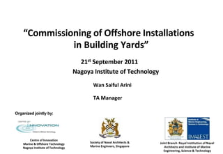 “Commissioning of Offshore Installations
in Building Yards”
21st September 2011
Nagoya Institute of Technology
Wan Saiful Arini
TA Manager
Organized jointly by:
Centre of Innovation
Marine & Offshore Technology
Nagoya Institute of Technology
Society of Naval Architects &
Marine Engineers, Singapore
Joint Branch – Royal Institution of Naval
Architects and Institute of Marine
Engineering, Science & Technology
 