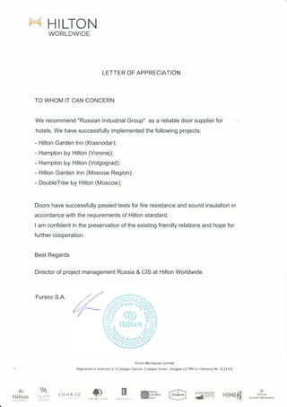'<»)
Hiltoп
HILTON
WORLDWIDE
LETTER OF APPRECIATION
TO WHOM IT CAN CONCERN
We recommend "Russian Industrial Group" as a reliable door supplier for
hotels. We have successfully implemented the following projects:
- Hilton Garden lnn (Кrasnodar);
- Hampton Ьу Hilton (Voronej);
- Hampton Ьу Hilton (Volgograd);
- Hilton Garden lnn (Moscow Region);
- DoubleTree Ьу Hilton (Мoscow);
Doors have successfully passed tests for fire resistance and sound insulation in
accordance with the requirements of Hilton standard.
I am confident in the preservation of the existing friendly relations and hope for
further cooperation.
Best Regards
Director of project management Russia & CIS at Hilton Worldwide
Fursov S.A.
Hilton Worldwide Limited
Registered in Scotland at 4 Cadogan Square, Cadogan Street, Glasgow G2 7РН as Company No. 5(22163
.,.,1,. с r
Д.� u..' 1',."
CONRЛD
но.м��
.)
lfilt.on
Gr•nd Vteatlon.s
 