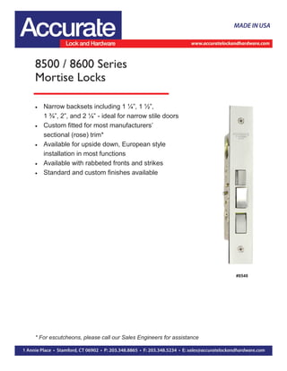  Narrow backsets including 1 ¼”, 1 ½”,
1 ¾”, 2”, and 2 ¼” - ideal for narrow stile doors
 Custom fitted for most manufacturers’
sectional (rose) trim*
 Available for upside down, European style
installation in most functions
 Available with rabbeted fronts and strikes
 Standard and custom finishes available
8500 / 8600 Series
Mortise Locks
#8548
* For escutcheons, please call our Sales Engineers for assistance
 