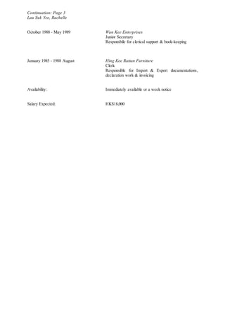 Continuation: Page 3
Lau Suk Yee, Rachelle
October 1988 - May 1989 Wan Kee Enterprises
Junior Secretary
Responsbile for clerical support & book-keeping
January 1985 - 1988 August Hing Kee Rattan Furniture
Clerk
Responsible for Import & Export documentations,
declaration work & invoicing
Availability: Immediately available or a week notice
Salary Expected: HK$18,000
 