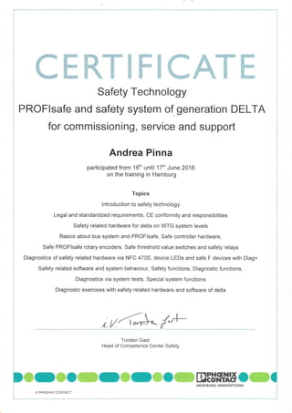 ffiffiffiKffiffiffiffiffiffi
Safety Technology
PROFlsafe and safety system of generation DELTA
for commissioning, service and support
Andrea Pinna
participated from 16th until 17tn June 2016
on the training in Hamburg
Topics
lntroduction to safety technology
Legal and standardized requirements, CE conformity and responsibilities
Safety related hardware for delta on WTG system levels
Basics about bus system and PROFlsafe, Safe controller hardware,
Safe PROFlsafe rotary encoders, Safe threshold value switches and safety relays
Diagnostics of safety related hardware via NFC 4705, device LEDs and safe F devices with Diag+
Safety related software and system behaviour, Safety functions, Diagnostic functions,
Diagnostics via system tests, Special system functions
Diagnostic exercises with safety related hardware and software of delta
r tt'al'*^ /"'1-
Torsten Gast
Head of Competence Center Safety
D ffi
- ffi O ffi C ffi C ffi C ffi DtS"*## O ffi C
o
!
ir PHOENIX CONTACT
,NSP'R'NG
'NNOYAT'ONS
 