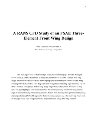 1
A RANS CFD Study of an FSAE Three-
Element Front Wing Design
Joshua German, Kevin Cassel Ph.D.
Illinois Institute of Technology, Chicago, Illinois
This short paper serves to shed some light on the process of setting up a Reynolds-Averaged-
Navier-Stokes, RANS CFD simulation to predict the performance of an FSAE 3 element front wing
design. The downforce produced by the front wing helps provide more traction for race car tires during
cornering but will also produce some drag due to finite wing effects and trailing edge separation. The aim
of the simulation is to optimize the front wing design for production of maximum downforce to drag
ratio. This paper highlights some factors that affect this downforce to drag ratio like the wing element
angle of attack and spacing between wing elements. Results from the study show optimal downforce/drag
at an angle of attack,(AoA) of 5 degrees for the top two wing elements and a flat main wing. Future work
on this paper would focus on a parameterized shape optimization study of the wing elements.
 