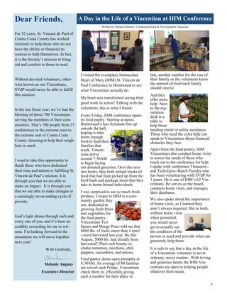 2
Dear Friends,
For 52 years, St. Vincent de Paul of
Contra Costa County has worked
tirelessly to help those who do not
have the ability or financial re-
sources to help themselves. In fact,
it is the Society’s mission to bring
aid and comfort to those in need.
Without devoted volunteers, other-
wise known as our Vincentians,
SVdP would never be able to fulfill
this mission.
In the last fiscal year, we’ve had the
blessing of about 700 Vincentians
serving the members of their com-
munities. That’s 700 people from 27
conferences in the extreme west to
the extreme east of Contra Costa
County choosing to help their neigh-
bors in need.
I want to take this opportunity to
thank those who have dedicated
their time and talents to fulfilling St.
Vincent de Paul’s mission. It is
through you that we are able to
make an impact. It is through you
that we are able to make changes to
a seemingly never-ending cycle of
poverty.
God’s light shines through each and
every one of you, and it’s been in-
credibly rewarding for me to wit-
ness. I’m looking forward to the
mountains we will move together
next year!
With Gratitude,
Melanie Anguay
Executive Director
A Day in the Life of a Vincentian at IHM Conference
I visited the exemplary Immaculate
Heart of Mary (IHM) St. Vincent de
Paul Conference in Brentwood to see
what Vincentians actually do.
My heart was transformed seeing their
good work in action! Talking with the
volunteers, this is what I found:
Every Friday, IHM conference opens
its food pantry. Starting at dawn,
Brentwood’s less fortunate line up
outside the hall,
hoping to take
home enough
food to feed their
families that
week. Vincen-
tians arrive
around 7:30AM
to begin laying
out donated groceries. Over the next
two hours, they both unload trucks of
food that had been picked up from the
food bank and package items that they
take to home-bound individuals.
line, another number for the size of
their family so the volunteers know
the amount of food each family
should receive.
And they
offer more
help. Next
to the reg-
istration
desk is a
table to
help those
needing rental or utility assistance.
Those who need the extra help can
speak to Vincentians about financial
obstacles they face.
Apart from the food pantry, IHM
Vincentians also conduct home visits
to assess the needs of those who
reach out to the conference for help.
I spoke with conference Treasurer--
and Tech-Guru--Butch Paredes who
has been volunteering with SVdP for
3 years. He is one of IHM’s 62 Vin-
centians. He serves on the board,
conducts home visits, and manages
their databases.
We also spoke about the importance
of home visits, as I learned they
aren’t always required. But in truth,
without home visits
when permitted,
you would never
get to actually see
the condition of the
person in need and provide what can
genuinely help them.
It is safe to say that a day in the life
of a Vincentian volunteer is never
ordinary, never routine. With loving
and generous hearts the IHM Vin-
centians are open to helping people
whatever their needs.
I was surprised to see so much fresh
produce. Unique to IHM is a com-
munity garden they
run, dedicated to
growing fresh fruits
and vegetables for
the food pantry.
Vincentians Teri
Spano and Marge Perez told me that
8600 lbs. of food--more than 4 tons!
--were harvested last year. By this
August, 5000 lbs. had already been
harvested! Their rich bounty in-
cludes tomatoes, zucchinis, chili
peppers, cucumbers, and onions.
Food pantry doors open promptly at
8:30AM. An average of 80 families
are served each Friday. Vincentians
check them in, efficiently giving
each a number for their place in
Written by Melanie Benitez, Communications & Development Associate
 