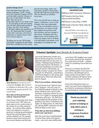 3
Volunteer Spotlight: Jane Streich, St. Francis of Assisi
-less in the Monument corridor area.
Special holiday programs were devel-
oped and improved over the years, in-
cluding a Thanksgiving distribution of
a turkey and food for 150 families, a
Christmas distribution of a turkey and
food gift card for 100 families, an
"Adopt-a-Family" program for Christ-
mas gifts for 50 families, a distribution
of 90 Easter Baskets in the spring, plus
60 back-packs filled with school sup-
plies in August.
Why’d you continue volunteering?
I'm most proud of our "Special Assis-
tance" program. Over the years we
have helped hundreds of people in des-
perate situations from rent or utility
assistance, to getting a family in a mo-
tel for 2 or 3 nights, to arranging donat-
ed furniture deliveries. We don't have
a large budget for this program, so I'm
grateful to my fellow Vincentians at St.
Agnes, St. Bonaventure, St. John Vian-
ney and the HOPE conference for their
financial help on some cases.
What did you find most fulfilling
about your experience?
Over the years I have heard hundreds
of stories from clients with special
needs—some sad, some unbelievable,
Jane Streich has served as a Vin-
centian for 21 years. She sat down
to enlighten us about how she’s con-
tributed to the good work of St. Vin-
cent de Paul.
How did you first get involved
with St. Vincent de Paul?
I have been a Vincentian at St. Fran-
cis of Assisi since 1995 when our
pastor gave us two vacant rooms in
the rectory for an office and food
pantry. As a retired office adminis-
trator, my experience was put to
good use in setting up and maintain-
ing policies and procedures, a file
system, database, etc. We quickly
became a major food resource for
low-income families and the home
some funny! My daughter once urged
me to keep a journal of the situations
I've come across at SVdP, -- unfortu-
nately it's something I never had time
to do!
However, it certainly has been the
most fulfilling aspect of my years as a
Vincentian, and although I am no
longer going to be president, I will
continue working with Special Assis-
tance requests as long as I am able.
I have been blessed by God in so
many ways and I feel an obligation to
give back by continuing to help those
in need through St. Vincent de Paul.
Thank you, Jane for
your unfading
passion in helping us
help others. Jane is
retiring as
Conference President
in Fall 2016.
Systemic Change Cont’d
Each individual faces their own
unique challenges. SVdP’s Work-
force Development Program (WFD)
can help make systemic changes in
the lives of individuals who need
help. That one-on-one
focus helps improve our whole socie-
ty. By providing on-the-job training
and soft skill employment guidance
to those who face work barriers,
SVdP helps address the problem at its
core. We understand that if people
cannot find work due to the lack of
experience or related reasons, their
lives will not improve.
Working one-on-one, WFD helps
chronically unemployed individuals
build their confidence levels as they
gain the knowledge, skills, and
experience needed to find sustain-
ing jobs that help them make better
lives for themselves and their
loved ones.
This is how SVdP tries to make an
impact, a difference, in our world.
It begins with clear understand-
ing of the core problems each in-
dividual faces, our desire to help
them address the problems and
find solutions, and our courage to
take action. Changing what may
appear to be a never-ending cycle
of poverty begins with us working
with individuals, real people, in an
atmosphere of compassion and
trust.
Upcoming Events
9/10 Bocce Ball Tournament, (Martinez)
9/17 Friends of the Poor Walk,
(Brentwood & San Pablo)
9/22 District Council Mtg. 6:30PM
9/24 Friends of the Poor Walk, (Danville
& Concord)
Sign up for Bocce: www.svdp-cc.org
Sign up for FoP Walk: www.fopwalk.org
For more details, contact
m.benitez@svdp-cc.org
 