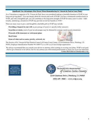 4
2210 Gladstone Drive, Pittsburg, CA 94565
(925) 439 –5060 — www.svdp-cc.org
NON-PROFIT
ORGANIZATION
U.S. POSTAGE PAID
PITTSBURG, CA
PERMIT NO. 307
Significant Tax Advantages May Occur When Remembering St. Vincent de Paul in Your Plans!
As a Vincentian or supporter of St. Vincent de Paul, have you considered making a charitable donation to SVdP in your
long term giving plans? You care deeply about the mission and work of SVdP, you have volunteered countless hours to
SVdP, and with a thoughtful gift, you can contribute to the long-term strength of SVdP for many years to come! Addi-
tionally, identifying a donation to SVdP may provide several tax benefits to YOU!
There are many ways to give, and thoughtful, charitable gifts to SVdP may include:
Providing a bequest in your will, (a percentage of assets or specific dollar amount)
Securities or stocks, (end-of-year tax advantages may be obtained by strategic stock/security donations).
Proceeds of life insurance or retirement plans
Real Estate
Items of value such as autos, jewelry, artwork, etc.
The Society of St. Vincent de Paul District Council of Contra Costa County, (2210 Gladstone Drive, Pittsburg, CA
94565, Employer Identification Number 94-1448577), is a 501 (c) (3) tax-exempt organization.
We always recommend that you consult your advisor or attorney when creating or revising your plans. SVdP is not qual-
ified to give financial or tax advice, but we can connect you with trusted professionals to assist you if you are interested.
Contact Barb Hunt at b.hunt@svdp-cc.org.
 