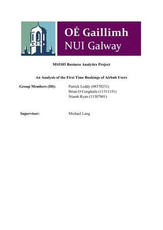 MS5103 Business Analytics Project
An Analysis of the First Time Bookings of Airbnb Users
Group Members (ID): Patrick Leddy (08370231)
Brian O Conghaile (11311151)
Níamh Ryan (11307801)
Supervisor: Michael Lang
 