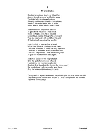 3
0486/42/F/M/16© UCLES 2016 [Turn over
My Grandmother
She kept an antique shop1—or it kept her.
Among Apostle spoons2 and Bristol glass,
The faded silks, the heavy furniture,
She watched her own reflection in the brass
Salvers3 and silver bowls, as if to prove
Polish was all, there was no need of love.
And I remember how I once refused
To go out with her, since I was afraid.
It was perhaps a wish not to be used
Like antique objects. Though she never said
That she was hurt, I still could feel the guilt
Of that refusal, guessing how she felt.
Later, too frail to keep a shop, she put
All her best things in one long narrow room.
The place smelt old, of things too long kept shut,
The smell of absences where shadows come
That can’t be polished. There was nothing then
To give her own reflection back again.
And when she died I felt no grief at all,
Only the guilt of what I once refused.
I walked into her room among the tall
Sideboards and cupboards—things she never used
But needed; and no finger-marks were there,
Only the new dust falling through the air.
1 antique shop: a place where old, sometimes quite valuable items are sold
2 Apostle spoons: spoons with images of Christ’s disciples on the handles
3 Salvers: serving trays
 