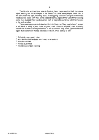 5
0486/42/F/M/16© UCLES 2016
The bicycle wobbled to a stop in front of them. Here was the Hall, here were
lights, looking out like sore eyes in the moted4 air, here were people, more part of
the dark than the light, standing about in straggling curiosity. Two girls in flowered
headscarves stood with their arms crossed leaning against the wall of the building;
some men cupped their hands over an inch of cigarette and drew with the intensity
of the stub-smoker.
The amateur company climbed shrilly out of their car.They nearly hadn’t arrived
at all! What a story to tell! Their laughter, their common purpose, their solidarity
before the multifarious5 separateness of the audiences they faced, generated once
again that excitement that so often seized them. What a story to tell!
1 Polyclinic: community clinic
2 knobkerrie: short wooden stick used as a weapon
3 lean-tos: shacks
4 moted: dust-filled
5 multifarious: widely varying
 