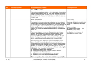 AO        Learning objectives   Suggested teaching activities                                                   Learning resources
                                Link with Prose set text

                                The skills of close analysis required in the Unseen paper are practised in
                                passage-based questions in the Set Texts paper. Activities should point
                                out the connection explicitly. Teachers could, for example, use a couple
                                of extracts from the Prose set text (before they are studied in class) as
                                ‘unseen’ texts.

                                3. The Poetry Unseen                                                            Unit 3: Poetry

                                Teachers will in their course-planning need to work out points at which         Cambridge IGCSE Literature in English
                                unseen Poetry exercises might be most effectively integrated with work          – Unit 7 on ‘Preparing for the Unseen
                                on the Poetry set text. Activities should focus on developing the skills of     Paper’
                                close reading, from students’ initial impressions through to extended
                                critical essays showing an informed personal response. It would be              Useful anthologies:
                                useful at this point to read relevant suggested teaching activities in the      ed. Heaney, S and Hughes, T The
                                Poetry unit.                                                                    Rattle Bag (London 1982)

                                The selection of poems is important. Early activities might focus on            ed. Shapcott, J and Sweeney, M
                                students’ responses to shorter and more readily accessible poems.               Emergency Kit (London 1996)
                                Perhaps pair and small collaborative group work might be more
                                appropriate at this stage to help build students’ confidence. The first
                                couple of writing activities might require a short piece of analytical
                                writing integrating brief quotation and pertinent critical comment.

                                Then increasingly more challenging poems or extracts from longer
                                poems should be introduced, especially during the last two terms.
                                Speaking activities are as useful as writing activities in developing skills.
                                Students should have, for example, practice at reading poems aloud so
                                that they can hear the sounds of words. Students should also have
                                opportunities to mark and evaluate their own and others’ work, using the
                                marking grid. They should look for instances of:
                                    points which have not been developed
                                    points which have not been supported by textual reference
                                    unproductive lists of poetic devices
                                    quotations which are excessively long and lack focus
                                    quotations which do not lead to analytical comment

                                This is good practice, which enables students to take responsibility for

v1 1Y11                              Cambridge IGCSE Literature (English) (0486)                                                                  4
 