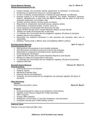 References will be furnished upon request.
Human Resource Manager July 13 – March 16
Wimits Pharmaceuticals Pvt Ltd.
 Conduct interviews and co-ordinate interview appointments for interviewers on timely basis.
 Coordinating the appointment process for successful applicants
 To help in motivating existing employees in meeting their goals efficiently and effectively.
 Extensive working on all HR processes e.g. Appraisals, Pay Grades, Attendance, Employee
retention, self-assessment to name a few and different strategic tools are drawn to scale up an
employee's performance and motivation level.
 Generate recruiting statistics and other reports as required.
 Responsible for compensation and benefit process, preparing salaries.
 Implementation of employee benefits, incentive, bonus etc.
 Annual Appraisals of Employees& KPIs assessment per week
 Update the Main HR data, which includes Attendance Reports & Leave Records
 Manage and update the Employee files on daily basis.
 To coordinate and communicate with the management regarding HR policies & procedures.
 Updating policies to the employees.
 Recommend and implement improvement in work processes and procedures within area of
responsibility.
 Identifying Training needs in different areas and highlighting different problems.
Executive Human Resource April 12 –July 13
Servaid Pharmacy Pvt. Ltd
 Defining policies and procedures to accommodate employees.
 Initial Recruitment and Selection process for hiring the new employees.
 Responsible for compensation and benefit process, preparing salaries.
 Annual Appraisals of Employees
 Update the Main HR data, which includes Attendance Reports & Leave Records
 Manage and update the Employee files on daily basis.
 To coordinate and communicate with the management regarding HR policies & procedures.
 Updating EOBI Data.
Executive Human Resource February 10 – March 12
Khizer& Company
 Watching Recruitment and Selection.
 Preparing Salaries.
 Maintaining Employees Data.
 Watching Training and Development.
 Coordinate and communicate with the management and employees regarding HR policies &
procedures.
Other Experience
Internee
Muslim Commercial Bank, Lahore March 07- May 07
Projects
 Employee Empowerment Impact on job satisfaction in Hotel Industry.
 Designed Human Resource Department of Mary Gold Bread.
 HRD in Azgard 9.
 Strategic HRM of Mobilink.
 Development of Food Castle a 7 star hotel, Entrepreneur food plan project.
 Competitive Business plan of HIER washing machine.
Additional Skills
Proficient in the use of Microsoft Office Tools
 